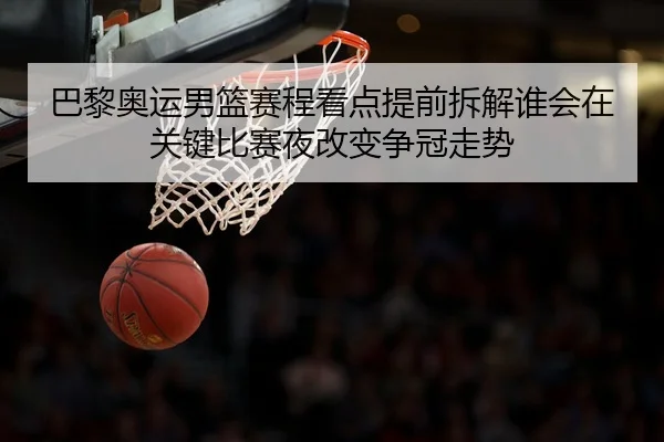 巴黎奥运男篮赛程看点提前拆解谁会在关键比赛夜改变争冠走势